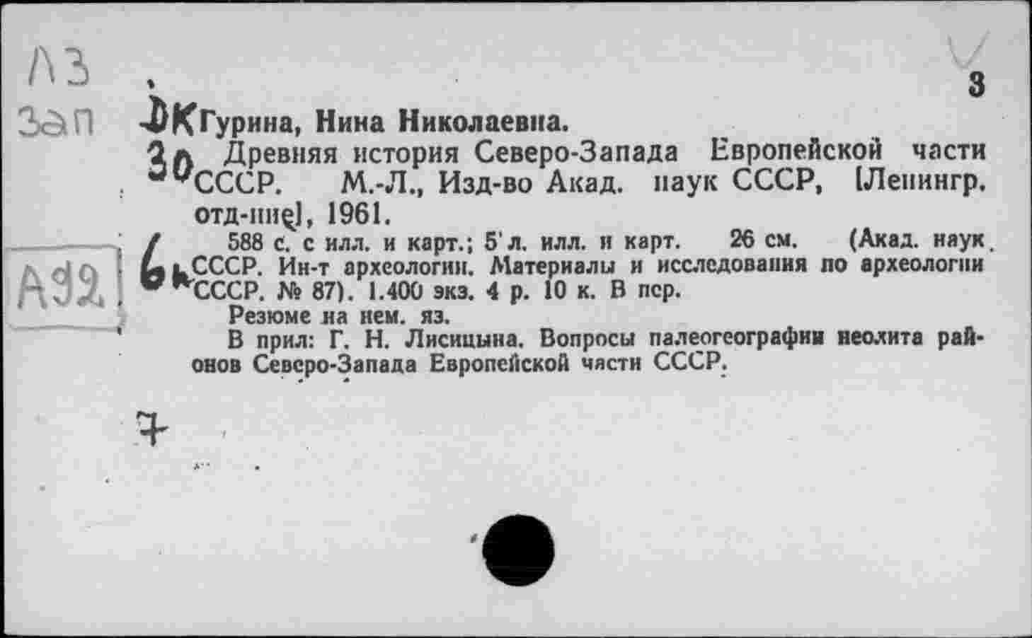 ﻿Лд	З
2х5іП -ЛКГурина, Нина Николаевна.
1л Древняя история Северо-Запада Европейской части : ацСССР. М.-Л., Изд-во Акад, паук СССР, [Леиингр.
Â3Ï1
■■
отд-iiiiç), 1961.
588 с. с илл. и карт.; 5'л. илл. и карт. 26 см. (Акад. наук. lCCCP. Ин-т археологии. Материалы и исследования по археологии "СССР. № 87). 1.400 экэ. 4 р. 10 к. В пер.
Резюме на нем. яз.
В прил: Г. Н. Лисицына. Вопросы палеогеографии неолита районов Северо-Запада Европейской части СССР.